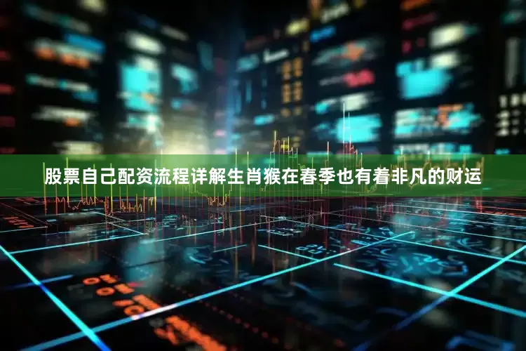 股票自己配资流程详解生肖猴在春季也有着非凡的财运