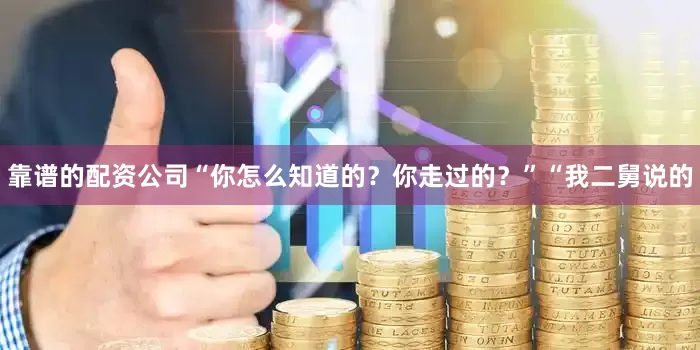 靠谱的配资公司　　“你怎么知道的？你走过的？”　　“我二舅说的