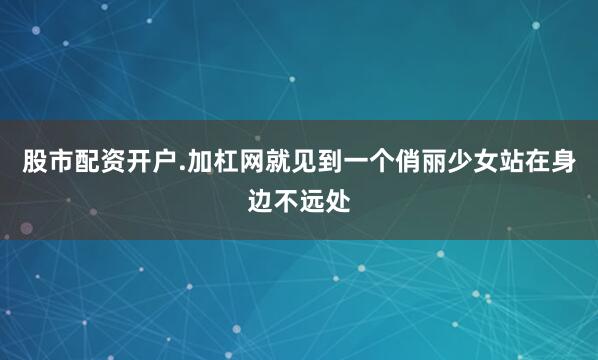股市配资开户.加杠网就见到一个俏丽少女站在身边不远处