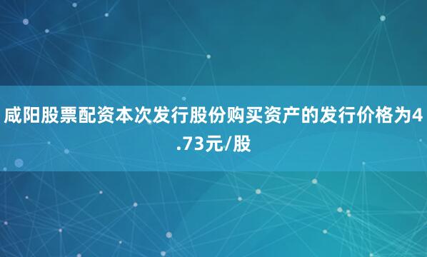 咸阳股票配资本次发行股份购买资产的发行价格为4.73元/股