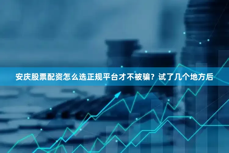 安庆股票配资怎么选正规平台才不被骗？试了几个地方后