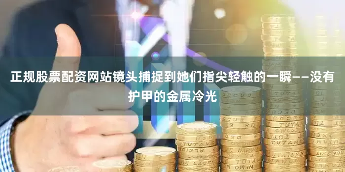 正规股票配资网站镜头捕捉到她们指尖轻触的一瞬——没有护甲的金属冷光