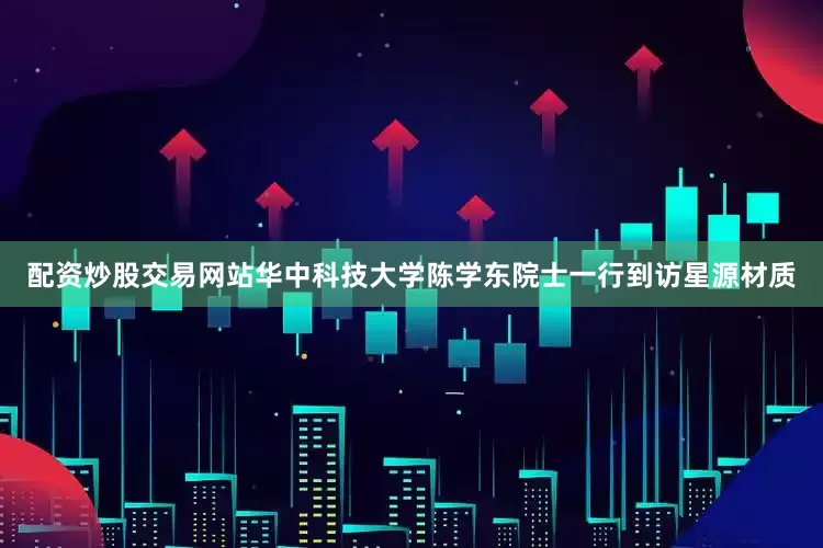 配资炒股交易网站华中科技大学陈学东院士一行到访星源材质