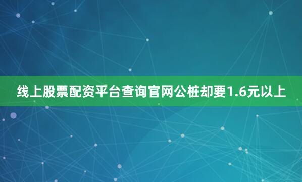 线上股票配资平台查询官网公桩却要1.6元以上
