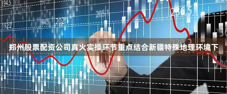郑州股票配资公司真火实操环节重点结合新疆特殊地理环境下
