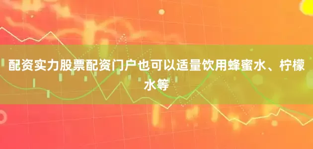 配资实力股票配资门户也可以适量饮用蜂蜜水、柠檬水等