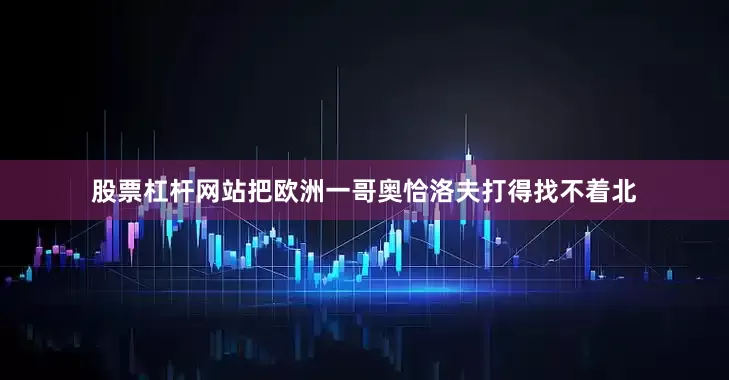 股票杠杆网站把欧洲一哥奥恰洛夫打得找不着北