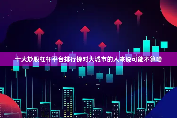 十大炒股杠杆平台排行榜对大城市的人来说可能不算啥