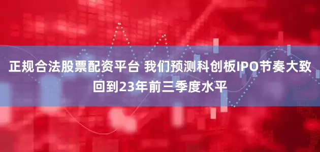 正规合法股票配资平台 我们预测科创板IPO节奏大致回到23年前三季度水平