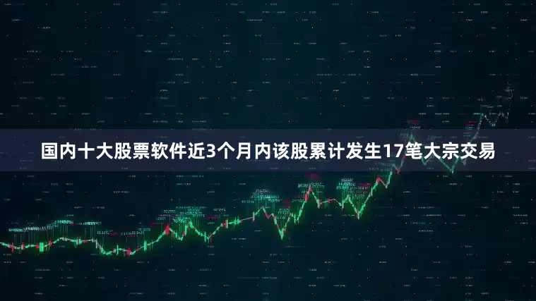 国内十大股票软件近3个月内该股累计发生17笔大宗交易