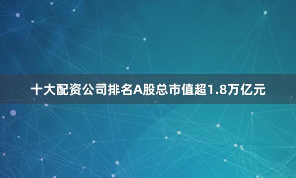 十大配资公司排名A股总市值超1.8万亿元