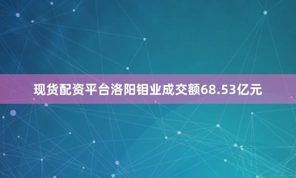 现货配资平台洛阳钼业成交额68.53亿元