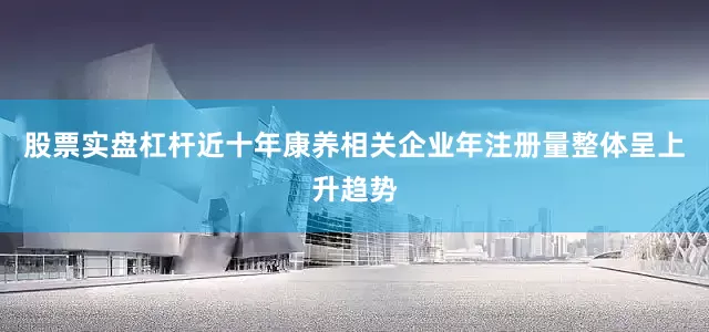 股票实盘杠杆近十年康养相关企业年注册量整体呈上升趋势