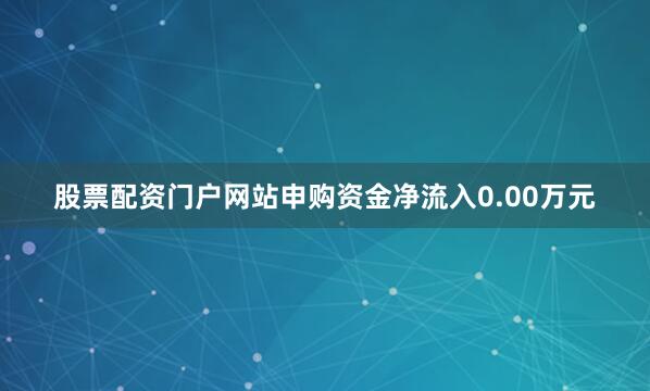股票配资门户网站申购资金净流入0.00万元